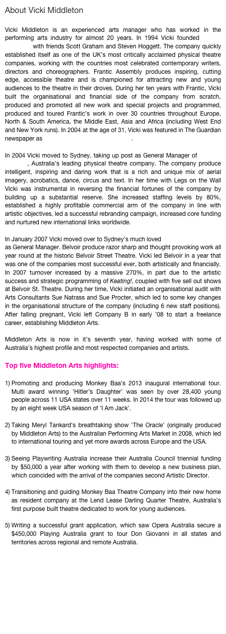 About Vicki Middleton

Vicki Middleton is an experienced arts manager who has worked in the performing arts industry for almost 20 years. In 1994 Vicki founded Frantic Assembly with friends Scott Graham and Steven Hoggett. The company quickly established itself as one of the UK’s most critically acclaimed physical theatre companies, working with the countries most celebrated contemporary writers, directors and choreographers. Frantic Assembly produces inspiring, cutting edge, accessible theatre and is championed for attracting new and young audiences to the theatre in their droves. During her ten years with Frantic, Vicki built the organisational and financial side of the company from scratch, produced and promoted all new work and special projects and programmed, produced and toured Frantic’s work in over 30 countries throughout Europe, North & South America, the Middle East, Asia and Africa (including West End and New York runs). In 2004 at the age of 31, Vicki was featured in The Guardian newspaper as one of the UK’s top 9 producers . 

In 2004 Vicki moved to Sydney, taking up post as General Manager of Legs on the Wall, Australia’s leading physical theatre company. The company produce intelligent, inspiring and daring work that is a rich and unique mix of aerial imagery, acrobatics, dance, circus and text. In her time with Legs on the Wall Vicki was instrumental in reversing the financial fortunes of the company by building up a substantial reserve. She increased staffing levels by 80%, established a highly profitable commercial arm of the company in line with artistic objectives, led a successful rebranding campaign, increased core funding and nurtured new international links worldwide. 

In January 2007 Vicki moved over to Sydney’s much loved Belvoir Street Theatre as General Manager. Belvoir produce razor sharp and thought provoking work all year round at the historic Belvoir Street Theatre. Vicki led Belvoir in a year that was one of the companies most successful ever, both artistically and financially. In 2007 turnover increased by a massive 270%, in part due to the artistic success and strategic programming of Keating!, coupled with five sell out shows at Belvoir St. Theatre. During her time, Vicki initiated an organisational audit with Arts Consultants Sue Natrass and Sue Procter, which led to some key changes in the organisational structure of the company (including 6 new staff positions). After falling pregnant, Vicki left Company B in early ’08 to start a freelance career, establishing Middleton Arts. 

Middleton Arts is now in it’s seventh year, having worked with some of Australia’s highest profile and most respected companies and artists. 

Top five Middleton Arts highlights:

Promoting and producing Monkey Baa’s 2013 inaugural international tour. Multi award winning ‘Hitler’s Daughter’ was seen by over 28,400 young people across 11 USA states over 11 weeks. In 2014 the tour was followed up by an eight week USA season of ‘I Am Jack’.

Taking Meryl Tankard’s breathtaking show ‘The Oracle’ (originally produced by Middleton Arts) to the Australian Performing Arts Market in 2008, which led to international touring and yet more awards across Europe and the USA.

Seeing Playwriting Australia increase their Australia Council triennial funding by $50,000 a year after working with them to develop a new business plan, which coincided with the arrival of the companies second Artistic Director.

Transitioning and guiding Monkey Baa Theatre Company into their new home as resident company at the Lend Lease Darling Quarter Theatre, Australia’s first purpose built theatre dedicated to work for young audiences.

Writing a successful grant application, which saw Opera Australia secure a $450,000 Playing Australia grant to tour Don Giovanni in all states and territories across regional and remote Australia. 









